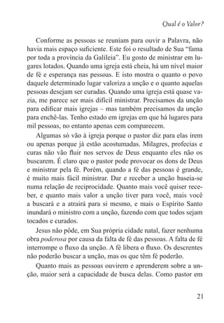Qual é o Valor?
21
Conforme as pessoas se reuniam para ouvir a Palavra, não
havia mais espaço suficiente. Este foi o resultado de Sua “fama
por toda a província da Galileia”. Eu gosto de ministrar em lu-
gares lotados. Quando uma igreja está cheia, há um nível maior
de fé e esperança nas pessoas. E isto mostra o quanto o povo
daquele determinado lugar valoriza a unção e o quanto aquelas
pessoas desejam ser curadas. Quando uma igreja está quase va-
zia, me parece ser mais difícil ministrar. Precisamos da unção
para edificar mais igrejas – mas também precisamos da unção
para enchê-las. Tenho estado em igrejas em que há lugares para
mil pessoas, no entanto apenas cem comparecem.
Algumas só vão à igreja porque o pastor diz para elas irem
ou apenas porque já estão acostumadas. Milagres, profecias e
curas não vão fluir nos servos de Deus enquanto eles não os
buscarem. É claro que o pastor pode provocar os dons de Deus
e ministrar pela fé. Porém, quando a fé das pessoas é grande,
é muito mais fácil ministrar. Dar e receber a unção baseia-se
numa relação de reciprocidade. Quanto mais você quiser rece-
ber, e quanto mais valor a unção tiver para você, mais você
a buscará e a atrairá para si mesmo, e mais o Espírito Santo
inundará o ministro com a unção, fazendo com que todos sejam
tocados e curados.
Jesus não pôde, em Sua própria cidade natal, fazer nenhuma
obra poderosa por causa da falta de fé das pessoas. A falta de fé
interrompe o fluxo da unção. A fé libera o fluxo. Os descrentes
não poderão buscar a unção, mas os que têm fé poderão.
Quanto mais as pessoas ouvirem e aprenderem sobre a un-
ção, maior será a capacidade de busca delas. Como pastor em
 