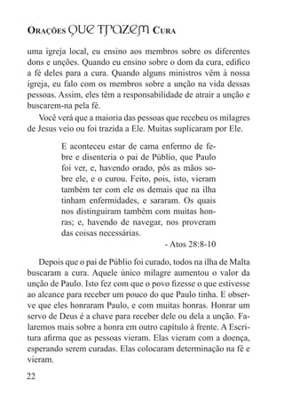 Orações qUe Trazem Cura
22
uma igreja local, eu ensino aos membros sobre os diferentes
dons e unções. Quando eu ensino sobre o dom da cura, edifico
a fé deles para a cura. Quando alguns ministros vêm à nossa
igreja, eu falo com os membros sobre a unção na vida dessas
pessoas. Assim, eles têm a responsabilidade de atrair a unção e
buscarem-na pela fé.
Você verá que a maioria das pessoas que recebeu os milagres
de Jesus veio ou foi trazida a Ele. Muitas suplicaram por Ele.
E aconteceu estar de cama enfermo de fe-
bre e disenteria o pai de Públio, que Paulo
foi ver, e, havendo orado, pôs as mãos so-
bre ele, e o curou. Feito, pois, isto, vieram
também ter com ele os demais que na ilha
tinham enfermidades, e sararam. Os quais
nos distinguiram também com muitas hon-
ras; e, havendo de navegar, nos proveram
das coisas necessárias.
- Atos 28:8-10
Depois que o pai de Públio foi curado, todos na ilha de Malta
buscaram a cura. Aquele único milagre aumentou o valor da
unção de Paulo. Isto fez com que o povo fizesse o que estivesse
ao alcance para receber um pouco do que Paulo tinha. E obser-
ve que eles honraram Paulo, e com muitas honras. Honrar um
servo de Deus é a chave para receber dele ou dela a unção. Fa-
laremos mais sobre a honra em outro capítulo à frente. A Escri-
tura afirma que as pessoas vieram. Elas vieram com a doença,
esperando serem curadas. Elas colocaram determinação na fé e
vieram.
 