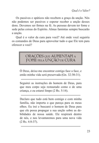 Qual é o Valor?
23
Os passivos e apáticos não recebem a graça da unção. Nós
não podemos ser passivos e esperar receber a unção desses
dons. Devemos ser firmes na fé. As pessoas devem ter fome e
sede pelas coisas do Espírito. Almas famintas sempre buscarão
a unção.
Qual é o valor da cura para você? Até onde você seguiria
os comandos de Deus para aproveitar tudo o que Ele tem para
oferecer a você?
Orações que aumentam a
fome pela unção de cura
Ó Deus, deixe-me encontrar contigo face a face, e
então minha vida será preservada (Gn. 32:30-31).
Seguirei as instruções do homem de Deus, para
que meu corpo seja restaurado como o de uma
criança, e eu estarei limpo (2 Rs. 5:14).
Declaro que tudo está bem comigo e com minha
família, não importa o que pareça para os meus
olhos. Eu irei e buscarei o homem de Deus para
que ele possa propagar a sua unção sobre as de-
bilidades de nossa saúde. Ele respirará dentro
de nós, e nos levantaremos para uma nova vida
(2 Rs. 4:8-37).
 