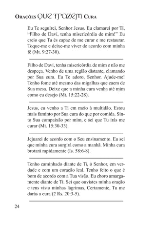 Orações qUe Trazem Cura
24
Eu Te seguirei, Senhor Jesus. Eu clamarei por Ti,
“Filho de Davi, tenha misericórdia de mim!” Eu
creio que Tu és capaz de me curar e me restaurar.
Toque-me e deixe-me viver de acordo com minha
fé (Mt. 9:27-30).
Filho de Davi, tenha misericórdia de mim e não me
despeça. Venho de uma região distante, clamando
por Sua cura. Eu Te adoro, Senhor. Ajude-me!
Tenho fome até mesmo das migalhas que caem de
Sua mesa. Deixe que a minha cura venha até mim
como eu desejo (Mt. 15:22-28).
Jesus, eu venho a Ti em meio à multidão. Estou
mais faminto por Sua cura do que por comida. Sin-
to Sua compaixão por mim, e sei que Tu irás me
curar (Mt. 15:30-33).
Jejuarei de acordo com o Seu ensinamento. Eu sei
que minha cura surgirá como a manhã. Minha cura
brotará rapidamente (Is. 58:6-8).
Tenho caminhado diante de Ti, ó Senhor, em ver-
dade e com um coração leal. Tenho feito o que é
bom de acordo com a Tua visão. Eu choro amarga-
mente diante de Ti. Sei que ouvistes minha oração
e tens visto minhas lágrimas. Certamente, Tu me
darás a cura (2 Rs. 20:3-5).
 