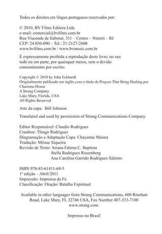 Todos os direitos em língua portuguesa reservados por:
© 2010, BV Films Editora Ltda
e-mail: comercial@bvfilms.com.br
Rua Visconde de Itaboraí, 311 – Centro – Niterói – RJ
CEP: 24.030-090 – Tel.: 21-2127-2600
www.bvfilms.com.br / www.bvmusic.com.br
É expressamente proibida a reprodução deste livro, no seu
todo ou em parte, por quaisquer meios, sem o devido
consentimento por escrito.
Copyright © 2010 by John Eckhardt
Originalmente publicado em inglês com o título de Prayers That Bring Healing por
Charisma House
A Strang Company
Lake Mary, Florida, USA
All Rights Reserved
Arte da capa: Bill Johnson
Translated and used by permission of Strang Communications Company
Editor Responsável: Claudio Rodrigues
Coeditor: Thiago Rodrigues
Diagramação e Adaptação Capa: Chayanne Maiara
Tradução: Mitsue Siqueira
Revisão de Texto: Ariana Fátima C. Baptista
	 Stella Rodrigues Rosemberg
	 Ana Carolina Garrido Rodrigues Salerno
ISBN 978-85-61411-69-5
1ª edição – Abril/2011
Impressão: Imprensa da Fé
Classificação: Oração/ Batalha Espiritual
Available in other languages from Strang Communications, 600 Rinehart
Road, Lake Mary, FL 32746 USA, Fax Number 407-333-7100
www.strang.com.
Impresso no Brasil
 