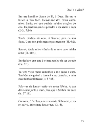 Qual é o Valor?
25
Em me humilho diante de Ti, ó Deus. Eu oro e
busco a Tua face. Desvio-me dos maus cami-
nhos. Então, sei que ouvirás minhas orações do
céu. Tu perdoarás meus pecados e me darás a cura
(2 Cr. 7:14).
Tende piedade de mim, ó Senhor, pois eu sou
fraco. Cura-me, pois meus ossos tremem (Sl. 6:2).
Senhor, tende misericórdia de mim e cure minha
alma (Sl. 41:4).
Eu declaro que este é o meu tempo de ser curado
(Ec. 3:3).
Tu tens visto meus caminhos e me darás a cura.
Também me guiará e tornará a me consolar, a mim
e às minhas tristezas (Is. 57:18).
Palavras de louvor estão em meus lábios. A paz
deve estar junto a mim, para que o Senhor me cure
(Is. 57:19).
Cura-me, ó Senhor, e serei curado. Salva-me, e se-
rei salvo. Tu és meu louvor (Jr. 17:14).
 
