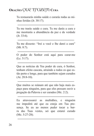 Orações qUe Trazem Cura
26
Tu restaurarás minha saúde e curarás todas as mi-
nhas feridas (Jr. 30:17).
Tu me trarás saúde e cura. Tu me darás a cura e
me mostrarás a abundância da paz e da verdade
(Jr. 33:6).
Tu me disseste: “Irei a você e lhe darei a cura”
(Mt. 8:7).
O poder do Senhor está aqui para curar-me
(Lc. 5:17).
Que as notícias de Teu poder de cura, ó Senhor,
tenham efeito cascata, atraindo a todos os que es-
tão perto e longe, para que também sejam curados
(At. 28:8-10).
Que muitos se reúnam até que não haja mais es-
paço para ninguém, para que eles possam ouvir a
pregação da Palavra e ser curados (Mc. 2:2).
Eu atravessarei as multidões, e ninguém
me impedirá até que eu esteja em Tua pre-
sença. Se eu ao menos puder tocar a bar-
ra das Tuas vestes, sei que estarei curado
(Mc. 5:27-28).
 