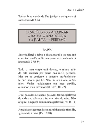 Qual é o Valor?
27
Tenho fome e sede de Tua justiça, e sei que serei
satisfeito (Mt. 5:6).
Orações para amarrar
a raiva, a amargura
e a falta de perdão
RAIVA
Eu repudiarei a raiva e abandonarei a ira para me
conectar com Deus. Se eu esperar nele, eu herdarei
a terra (Sl. 37:8-9).
Todo o meu corpo está doente, e minha saú-
de está acabada por causa dos meus pecados.
Mas eu os confesso e lamento profundamen-
te por tudo o que fiz. Não me abandone, ó Se-
nhor. Venha rapidamente em meu auxílio,
ó Senhor, meu Salvador (Sl. 38:3, 18, 22).
Direi palavras delicadas, palavras tenras e palavras
de vida que afastem a ira e a raiva de mim. Não
afligirei ninguém com minhas palavras (Pv. 15:1).
Apaziguareiacontendacontraminhasaúdeefamília,
ignorando a raiva (Pv. 15:18).
 