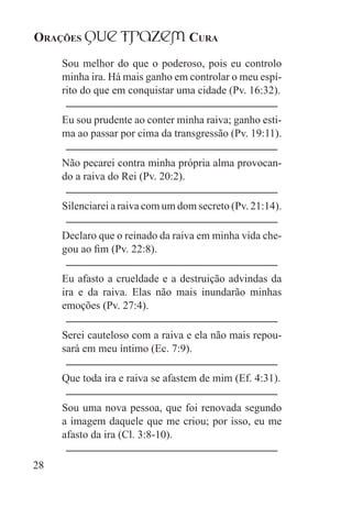 Orações qUe Trazem Cura
28
Sou melhor do que o poderoso, pois eu controlo
minha ira. Há mais ganho em controlar o meu espí-
rito do que em conquistar uma cidade (Pv. 16:32).
Eu sou prudente ao conter minha raiva; ganho esti-
ma ao passar por cima da transgressão (Pv. 19:11).
Não pecarei contra minha própria alma provocan-
do a raiva do Rei (Pv. 20:2).
Silenciarei a raiva com um dom secreto (Pv. 21:14).
Declaro que o reinado da raiva em minha vida che-
gou ao fim (Pv. 22:8).
Eu afasto a crueldade e a destruição advindas da
ira e da raiva. Elas não mais inundarão minhas
emoções (Pv. 27:4).
Serei cauteloso com a raiva e ela não mais repou-
sará em meu íntimo (Ec. 7:9).
Que toda ira e raiva se afastem de mim (Ef. 4:31).
Sou uma nova pessoa, que foi renovada segundo
a imagem daquele que me criou; por isso, eu me
afasto da ira (Cl. 3:8-10).
 