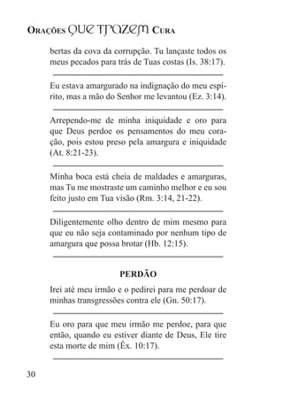 Orações qUe Trazem Cura
30
bertas da cova da corrupção. Tu lançaste todos os
meus pecados para trás de Tuas costas (Is. 38:17).
Eu estava amargurado na indignação do meu espí-
rito, mas a mão do Senhor me levantou (Ez. 3:14).
Arrependo-me de minha iniquidade e oro para
que Deus perdoe os pensamentos do meu cora-
ção, pois estou preso pela amargura e iniquidade
(At. 8:21-23).
Minha boca está cheia de maldades e amarguras,
mas Tu me mostraste um caminho melhor e eu sou
feito justo em Tua visão (Rm. 3:14, 21-22).
Diligentemente olho dentro de mim mesmo para
que eu não seja contaminado por nenhum tipo de
amargura que possa brotar (Hb. 12:15).
PERDÃO
Irei até meu irmão e o pedirei para me perdoar de
minhas transgressões contra ele (Gn. 50:17).
Eu oro para que meu irmão me perdoe, para que
então, quando eu estiver diante de Deus, Ele tire
esta morte de mim (Êx. 10:17).
 