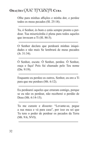 Orações qUe Trazem Cura
32
Olhe para minhas aflições e minha dor, e perdoe
todos os meus pecados (Sl. 25:18).
Tu, ó Senhor, és bom e estás sempre pronto a per-
doar. Tua misericórdia é plena para todos aqueles
que invocam a Ti (Sl. 86:5).
O Senhor declara que perdoará minhas iniqui-
dades e não mais Se lembrará de meus pecados
(Jr. 31:34).
Ó Senhor, escute. Ó Senhor, perdoe. Ó Senhor,
ouça e faça! Pois fui chamado pelo Teu nome
(Dn. 9:19).
Enquanto eu perdoo os outros, Senhor, eu oro a Ti
para que me perdoes (Mt. 6:12).
Eu perdoarei aqueles que erraram comigo, porque
se eu não os perdoar, não receberei o perdão de
Deus (Mt. 6:14-15).
Tu me curaste e disseste: “Levante-se, pegue
a sua maca e vá para casa”, por isso eu sei que
Tu tens o poder de perdoar os pecados da Terra
(Mt. 9:6, NVI).
 