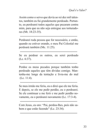 Qual é o Valor?
33
Assim como o servo que devia ao rei dez mil talen-
tos, também eu fui grandemente perdoado. Portan-
to, eu perdoarei todos aqueles que pecaram contra
mim, para que eu não seja entregue aos torturado-
res (Mt. 18:23-35).
Perdoarei toda pessoa que for necessário, e então,
quando eu estiver orando, o meu Pai Celestial me
perdoará também (Mc. 11:25).
Se eu perdoar os outros, eu serei perdoado
(Lc. 6:37).
Perdoe os meus pecados porque também tenho
perdoado aqueles que têm dívidas comigo. Man-
tenha-me longe da tentação e livra-me do mal
(Lc. 11:4).
Se meu irmão me feriu, eu o direi que ele me feriu.
E depois, se ele me pedir perdão, eu o perdoarei.
Se ele continuar a me ferir e me pedir perdão no-
vamente, eu o perdoarei novamente (Lc. 17:3-4).
Com Jesus, eu oro: “Pai, perdoa-lhes, pois não sa-
bem o que estão fazendo” (Lc. 23:34).
 