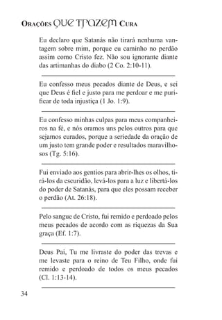Orações qUe Trazem Cura
34
Eu declaro que Satanás não tirará nenhuma van-
tagem sobre mim, porque eu caminho no perdão
assim como Cristo fez. Não sou ignorante diante
das artimanhas do diabo (2 Co. 2:10-11).
Eu confesso meus pecados diante de Deus, e sei
que Deus é fiel e justo para me perdoar e me puri-
ficar de toda injustiça (1 Jo. 1:9).
Eu confesso minhas culpas para meus companhei-
ros na fé, e nós oramos uns pelos outros para que
sejamos curados, porque a seriedade da oração de
um justo tem grande poder e resultados maravilho-
sos (Tg. 5:16).
Fui enviado aos gentios para abrir-lhes os olhos, ti-
rá-los da escuridão, levá-los para a luz e libertá-los
do poder de Satanás, para que eles possam receber
o perdão (At. 26:18).
Pelo sangue de Cristo, fui remido e perdoado pelos
meus pecados de acordo com as riquezas da Sua
graça (Ef. 1:7).
Deus Pai, Tu me livraste do poder das trevas e
me levaste para o reino de Teu Filho, onde fui
remido e perdoado de todos os meus pecados
(Cl. 1:13-14).
 
