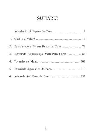 SUMÁRIO
Introdução: À Espera da Cura ................................... 1
1.	 Qual é o Valor? ...................................................... 19
2.	 Exercitando a Fé em Busca da Cura ....................... 71
3.	 Honrando Aqueles que Vêm Para Curar ................ 89
4.	 Tocando no Manto ................................................ 101
5.	 Extraindo Água Viva do Poço ................................. 113
6.	 Ativando Seu Dom de Cura ................................... 131
iii
 