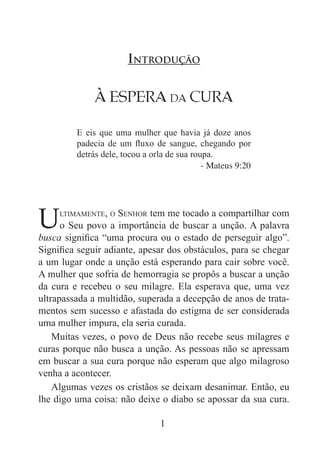 1
À Espera da Cura
E eis que uma mulher que havia já doze anos
padecia de um fluxo de sangue, chegando por
detrás dele, tocou a orla de sua roupa.
- Mateus 9:20
Introdução
Ultimamente, o Senhor tem me tocado a compartilhar com
o Seu povo a importância de buscar a unção. A palavra
busca significa “uma procura ou o estado de perseguir algo”.
Significa seguir adiante, apesar dos obstáculos, para se chegar
a um lugar onde a unção está esperando para cair sobre você.
A mulher que sofria de hemorragia se propôs a buscar a unção
da cura e recebeu o seu milagre. Ela esperava que, uma vez
ultrapassada a multidão, superada a decepção de anos de trata-
mentos sem sucesso e afastada do estigma de ser considerada
uma mulher impura, ela seria curada.
Muitas vezes, o povo de Deus não recebe seus milagres e
curas porque não busca a unção. As pessoas não se apressam
em buscar a sua cura porque não esperam que algo milagroso
venha a acontecer.
Algumas vezes os cristãos se deixam desanimar. Então, eu
lhe digo uma coisa: não deixe o diabo se apossar da sua cura.
 