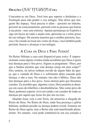 Orações qUe Trazem Cura
2
Concentre-se em Deus. Você tem que superar o desânimo e a
frustração para não perder o seu milagre. Não deixe que nin-
guém lhe impeça. Você precisa ir além – persistir no trânsito,
persistir no estacionamento, persistir com as pessoas que batem
à sua porta - mas sem estresse. Apenas permaneça no Espírito e
siga em busca de onde a unção está, aproxime-se e tome posse
do seu milagre. Da mesma maneira que a mulher persistiu, bus-
cou e foi curada ao tocar nas vestes de Jesus, você também pode
persistir, buscar e alcançar o seu milagre.
A Cura de Deus é Para Todos!
No Reino Milenar a cura está disponível para todos. É impres-
sionante como alguns cristãos ainda acreditam que Deus é quem
traz doenças para o Seu povo. Alguns se perguntam: “Deus, por
que o Senhor permite que esta doença esteja em meu corpo?”
Eles sentem, ou talvez tenham ouvido de algum líder da igre-
ja, que a vontade de Deus é o sofrimento deles causado pela
doença, e não a cura. No entanto, isto não é bíblico. Deus não
traz doenças para o Seu povo. Jesus morreu para que fôssemos
curados. Eu acredito que, algumas vezes, Deus permita as doen-
ças em casos de rebeliões e desobediências. Mas como povo de
Deus, podemos esperar viver em saúde e ser curados de todas as
doenças por aquilo que Jesus fez por nós na cruz.
Quando Jesus veio a esta Terra, ele anunciou a chegada do
Reino de Deus. No Reino de Deus, onde Sua presença e glória
habitam, nenhum pecado ou doença podem existir. Estamos no
Reino de Deus agora, mas o Reino não está manifestado plena-
mente. No entanto, você pode estabelecê-lo em seu coração e
 