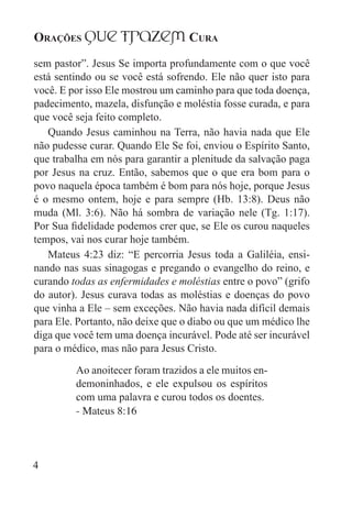 Orações qUe Trazem Cura
4
sem pastor”. Jesus Se importa profundamente com o que você
está sentindo ou se você está sofrendo. Ele não quer isto para
você. E por isso Ele mostrou um caminho para que toda doença,
padecimento, mazela, disfunção e moléstia fosse curada, e para
que você seja feito completo.
Quando Jesus caminhou na Terra, não havia nada que Ele
não pudesse curar. Quando Ele Se foi, enviou o Espírito Santo,
que trabalha em nós para garantir a plenitude da salvação paga
por Jesus na cruz. Então, sabemos que o que era bom para o
povo naquela época também é bom para nós hoje, porque Jesus
é o mesmo ontem, hoje e para sempre (Hb. 13:8). Deus não
muda (Ml. 3:6). Não há sombra de variação nele (Tg. 1:17).
Por Sua fidelidade podemos crer que, se Ele os curou naqueles
tempos, vai nos curar hoje também.
Mateus 4:23 diz: “E percorria Jesus toda a Galiléia, ensi-
nando nas suas sinagogas e pregando o evangelho do reino, e
curando todas as enfermidades e moléstias entre o povo” (grifo
do autor). Jesus curava todas as moléstias e doenças do povo
que vinha a Ele – sem exceções. Não havia nada difícil demais
para Ele. Portanto, não deixe que o diabo ou que um médico lhe
diga que você tem uma doença incurável. Pode até ser incurável
para o médico, mas não para Jesus Cristo.
Ao anoitecer foram trazidos a ele muitos en-
demoninhados, e ele expulsou os espíritos
com uma palavra e curou todos os doentes.
- Mateus 8:16
 