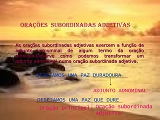 ORAÇÕES  SUBORDINADAS ADJETIVAS As orações subordinadas adjetivas exercem a função de adjunto adnominal de algum termo da oração principal.Observe como podemos transformar um adjunto adnominal numa oração subordinada adjetiva . DESEJAMOS UMA PAZ DURADOURA ADJUNTO ADNOMINAL DESEJAMOS UMA PAZ QUE DURE Oração principal Oração subordinada adjetiva 