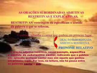 AS ORAÇÕES SUBORDINADAS ADJETIVAS RESTRITIVAS E EXPLICATIVAS. RESTRITIVAS: restringem ou especificam o sentido da palavra a que se referem. O público aplaudiu o cantor que ganhou em primeiro lugar. ORAÇÃO PRINCIPAL ORAÇÃO SUBORDINADA ADJETIVA RESTRITIVA PRONOME RELATIVO A oração adjetiva restritiva, nesse exemplo,  especifica   o sentido do substantivo cantor , indicando que o público não aplaudiu qualquer cantor mas sim aquele que ganhou em primeiro lugar. Por isso, na leitura, não há pausa entre as palavras  cantor  e  que . 