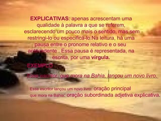EXPLICATIVAS : apenas acrescentam uma qualidade à palavra a que se referem, esclarecendo um pouco mais o sentido, mas sem restringi-lo ou especificá-lo.Na leitura, há uma pausa entre o pronome relativo e o seu  antecedente . Essa pausa é representada, na escrita, por uma  vírgula. EXEMPLO : Esse escritor, que mora na Bahia, lançou um novo livro . Esse escritor lançou um novo livro:  oração principal que mora na Bahia : oração subordinada adjetiva explicativa . 