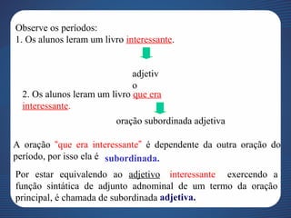 Observe os períodos:
1. Os alunos leram um livro interessante..
adjetiv
o
2. Os alunos leram um livro que era
interessante.
oração subordinada adjetiva
A oração “que era interessante” é dependente da outra oração do
período, por isso ela é subordinada.
Por estar equivalendo ao adjetivo “interessante”, exercendo a
função sintática de adjunto adnominal de um termo da oração
principal, é chamada de subordinada adjetiva.
 