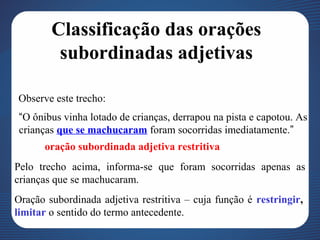 Classificação das orações
subordinadas adjetivas
Observe este trecho:
“O ônibus vinha lotado de crianças, derrapou na pista e capotou. As
crianças que se machucaram foram socorridas imediatamente.”
oração subordinada adjetiva restritiva
Pelo trecho acima, informa-se que foram socorridas apenas as
crianças que se machucaram.
Oração subordinada adjetiva restritiva – cuja função é restringir,
limitar o sentido do termo antecedente.
 