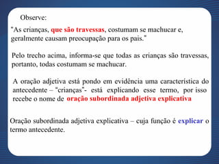 Observe:
“As crianças, que são travessas, costumam se machucar e,
geralmente causam preocupação para os pais.”
Pelo trecho acima, informa-se que todas as crianças são travessas,
portanto, todas costumam se machucar.
A oração adjetiva está pondo em evidência uma característica do
antecedente – “crianças”- está explicando esse termo, por isso
recebe o nome de oração subordinada adjetiva explicativa
Oração subordinada adjetiva explicativa – cuja função é explicar o
termo antecedente.
 