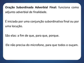 Oração Subordinada Adverbial Final: funciona como
adjunto adverbial de finalidade.
É iniciada por uma conjunção subordinativa final ou por
uma locução.
São elas: a fim de que, para que, porque.
Ele não precisa do microfone, para que todos o ouçam.
 
