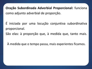 Oração Subordinada Adverbial Proporcional: funciona
como adjunto adverbial de proporção.
É iniciada por uma locução conjuntiva subordinativa
proporcional.
São elas: à proporção que, à medida que, tanto mais.
À medida que o tempo passa, mais experientes ficamos.
 