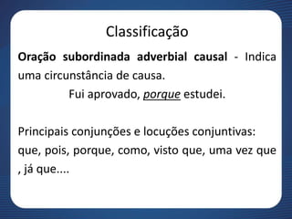 Classificação
Oração subordinada adverbial causal - Indica
uma circunstância de causa.
Fui aprovado, porque estudei.
Principais conjunções e locuções conjuntivas:
que, pois, porque, como, visto que, uma vez que
, já que....
 