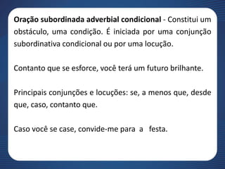 Oração subordinada adverbial condicional - Constitui um
obstáculo, uma condição. É iniciada por uma conjunção
subordinativa condicional ou por uma locução.
Contanto que se esforce, você terá um futuro brilhante.
Principais conjunções e locuções: se, a menos que, desde
que, caso, contanto que.
Caso você se case, convide-me para a festa.
 