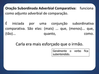 Oração Subordinada Adverbial Comparativa: funciona
como adjunto adverbial de comparação.
É iniciada por uma conjunção subordinativa
comparativa. São elas: (mais) ... que, (menos)... que,
(tão)... quanto, como.
Carla era mais esforçado que o irmão.
Geralmente o verbo fica
subentendido.
 