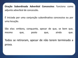 Oração Subordinada Adverbial Concessiva: funciona como
adjunto adverbial de concessão.
É iniciada por uma conjunção subordinativa concessiva ou por
uma locução.
São elas: embora, conquanto, apesar de que, se bem que,
mesmo que, posto que, ainda que.
Todos se retiraram, apesar de não terem terminado a
prova.
 