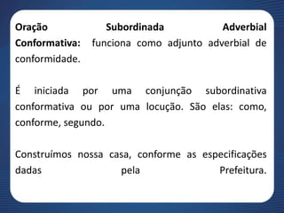 Oração Subordinada Adverbial
Conformativa: funciona como adjunto adverbial de
conformidade.
É iniciada por uma conjunção subordinativa
conformativa ou por uma locução. São elas: como,
conforme, segundo.
Construímos nossa casa, conforme as especificações
dadas pela Prefeitura.
 