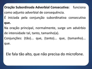 Oração Subordinada Adverbial Consecutiva: funciona
como adjunto adverbial de consequência.
É iniciada pela conjunção subordinativa consecutiva
que.
Na oração principal, normalmente, surge um advérbio
de intensidade tal, tanto, tamanho(a).
Conjunções: (tão)... que, (tanto)... que, (tamanho)...
que.
Ele fala tão alto, que não precisa do microfone.
 