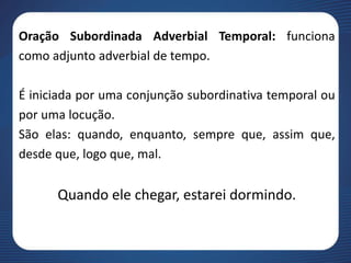 Oração Subordinada Adverbial Temporal: funciona
como adjunto adverbial de tempo.
É iniciada por uma conjunção subordinativa temporal ou
por uma locução.
São elas: quando, enquanto, sempre que, assim que,
desde que, logo que, mal.
Quando ele chegar, estarei dormindo.
 