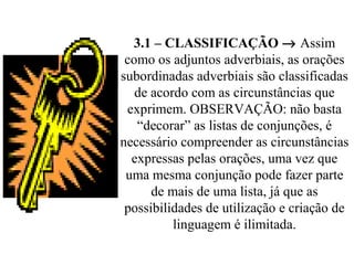 3.1 – CLASSIFICAÇÃO → Assim
como os adjuntos adverbiais, as orações
subordinadas adverbiais são classificadas
de acordo com as circunstâncias que
exprimem. OBSERVAÇÃO: não basta
“decorar” as listas de conjunções, é
necessário compreender as circunstâncias
expressas pelas orações, uma vez que
uma mesma conjunção pode fazer parte
de mais de uma lista, já que as
possibilidades de utilização e criação de
linguagem é ilimitada.
 