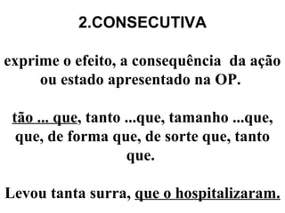 2.CONSECUTIVA
exprime o efeito, a consequência da ação
ou estado apresentado na OP.
tão ... que, tanto ...que, tamanho ...que,
que, de forma que, de sorte que, tanto
que.
Levou tanta surra, que o hospitalizaram.
 