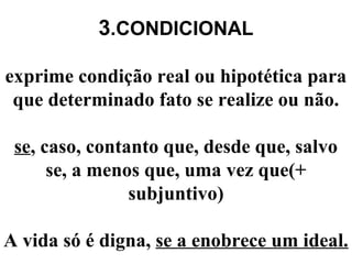 3.CONDICIONAL
exprime condição real ou hipotética para
que determinado fato se realize ou não.
se, caso, contanto que, desde que, salvo
se, a menos que, uma vez que(+
subjuntivo)
A vida só é digna, se a enobrece um ideal.
 