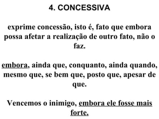 4. CONCESSIVA
exprime concessão, isto é, fato que embora
possa afetar a realização de outro fato, não o
faz.
embora, ainda que, conquanto, ainda quando,
mesmo que, se bem que, posto que, apesar de
que.
Vencemos o inimigo, embora ele fosse mais
forte.
 