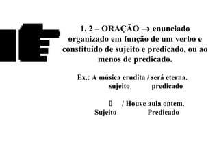 1. 2 – ORAÇÃO → enunciado
organizado em função de um verbo e
constituído de sujeito e predicado, ou ao
menos de predicado.
Ex.: A música erudita / será eterna.
sujeito predicado
 / Houve aula ontem.
Sujeito Predicado
 