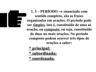 1. 3 – PERÍODO → enunciado com
sentido completo, são as frases
organizadas em orações. O período pode
ser simples, isto é, constituído de uma só
oração, ou composto, ou seja, constituído
de duas ou mais orações. No período
composto podem ocorrer três tipos de
orações a saber:
* principal;* principal;
* subordinada;* subordinada;
* coordenada.* coordenada.
 