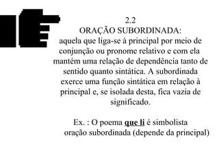 2.2
ORAÇÃO SUBORDINADA:
aquela que liga-se à principal por meio de
conjunção ou pronome relativo e com ela
mantém uma relação de dependência tanto de
sentido quanto sintática. A subordinada
exerce uma função sintática em relação à
principal e, se isolada desta, fica vazia de
significado.
Ex. : O poema que li é simbolista
oração subordinada (depende da principal)
 