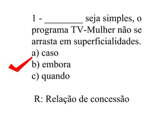 1 - ________ seja simples, o programa TV-Mulher não se arrasta em superficialidades. a) caso b) embora c) quando  R: Relação de concessão  