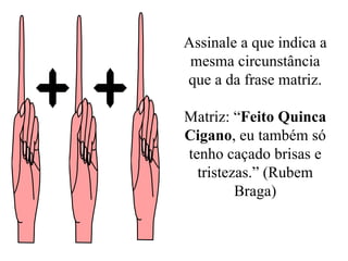 Assinale a que indica a mesma circunstância que a da frase matriz. Matriz: “ Feito Quinca Cigano , eu também só tenho caçado brisas e tristezas.” (Rubem Braga) 