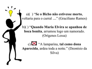 a) (  ) “ Se o Bicho não estivesse morto , voltaria para o curral ....” (Graciliano Ramos) b ) ( ) “ Quando Maria Elvira se apanhou de boca bonita , arrumou logo um namorado. (Orígenes Lessa)   c )  (  )  “A lamparina,  tal como dona Aparecida , ardeu toda a noite.” (Deonísio da Silva) 