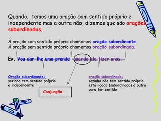 Quando,  temos uma oração com sentido próprio e independente mas a outra não, dizemos que são  orações subordinadas . À oração com sentido próprio chamamos  oração subordinante . À oração sem sentido próprio chamamos  oração subordinada. Ex.  Vou dar-lhe uma prenda  quando ela fizer anos. Oração subordinante:  oração subordinada: sozinha tem sentido próprio  sozinha não tem sentido próprio e independente está ligada (subordinada) à outra  para ter sentido Conjunção 