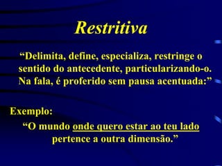 Restritiva
“Delimita, define, especializa, restringe o
sentido do antecedente, particularizando-o.
Na fala, é proferido sem pausa acentuada:”
Exemplo:
“O mundo onde quero estar ao teu lado
pertence a outra dimensão.”

 