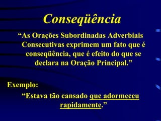 Conseqüência
“As Orações Subordinadas Adverbiais
Consecutivas exprimem um fato que é
conseqüência, que é efeito do que se
declara na Oração Principal.”
Exemplo:
“Estava tão cansado que adormeceu
rapidamente.”

 