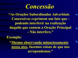 Concessão
“As Orações Subordinadas Adverbiais
Concessivas exprimem um fato que podendo interferir na realização
daquilo que contem a Oração Principal
- Não interfere.”
Exemplo:
“Mesmo observando minuciosamente
nosso atos, fazemos coisas de que nos
arrependemos.”

 