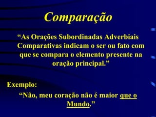 Comparação
“As Orações Subordinadas Adverbiais
Comparativas indicam o ser ou fato com
que se compara o elemento presente na
oração principal.”
Exemplo:
“Não, meu coração não é maior que o
Mundo.”

 