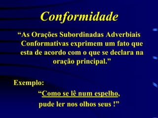 Conformidade
“As Orações Subordinadas Adverbiais
Conformativas exprimem um fato que
esta de acordo com o que se declara na
oração principal.”
Exemplo:
“Como se lê num espelho,
pude ler nos olhos seus !”

 