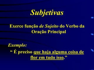 Subjetivas
Exerce função de Sujeito do Verbo da
Oração Principal
Exemplo:
“ É preciso que haja alguma coisa de
flor em tudo isso.”

 