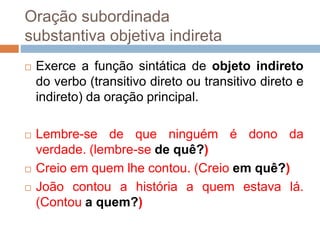 Oração subordinada
substantiva objetiva indireta
 Exerce a função sintática de objeto indireto
do verbo (transitivo direto ou transitivo direto e
indireto) da oração principal.
 Lembre-se de que ninguém é dono da
verdade. (lembre-se de quê?)
 Creio em quem lhe contou. (Creio em quê?)
 João contou a história a quem estava lá.
(Contou a quem?)
 